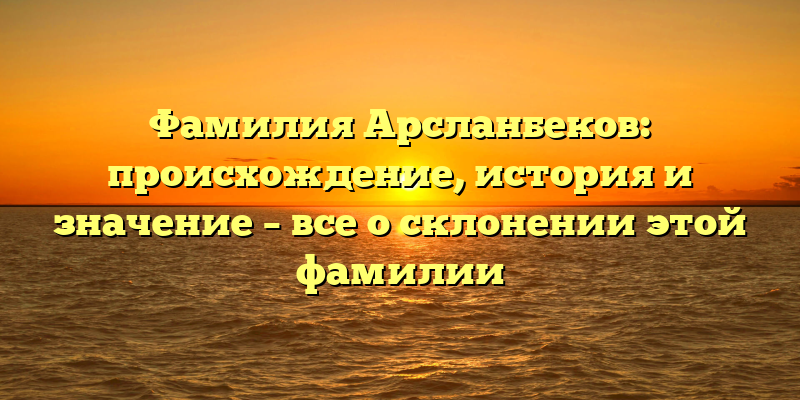 Фамилия Арсланбеков: происхождение, история и значение – все о склонении этой фамилии