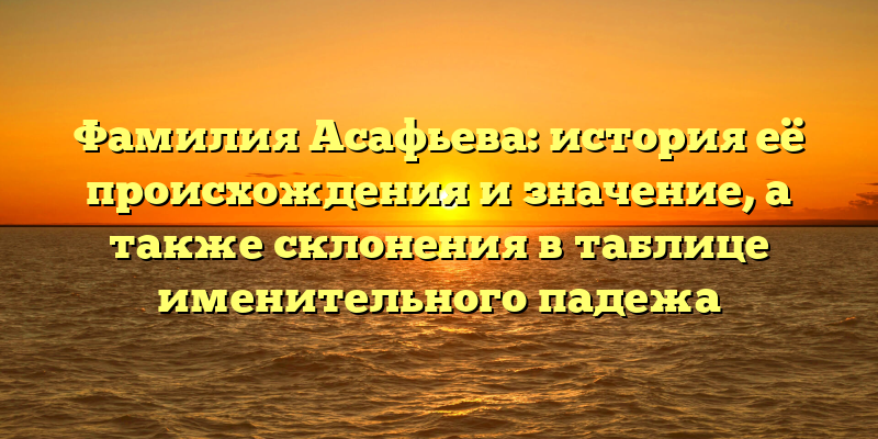 Фамилия Асафьева: история её происхождения и значение, а также склонения в таблице именительного падежа
