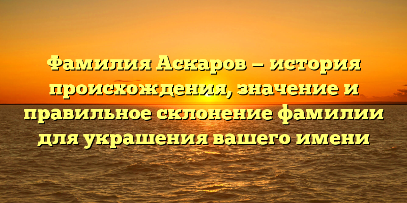 Фамилия Аскаров — история происхождения, значение и правильное склонение фамилии для украшения вашего имени