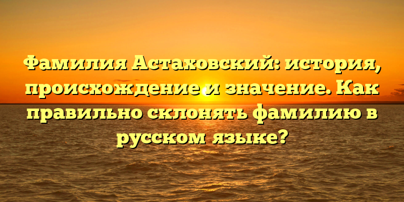 Фамилия Астаховский: история, происхождение и значение. Как правильно склонять фамилию в русском языке?