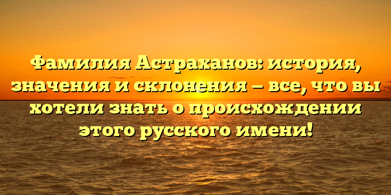 Фамилия Астраханов: история, значения и склонения — все, что вы хотели знать о происхождении этого русского имени!