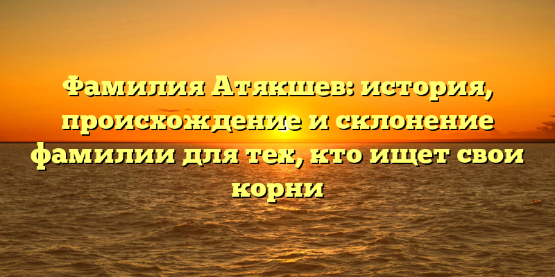 Фамилия Атякшев: история, происхождение и склонение фамилии для тех, кто ищет свои корни