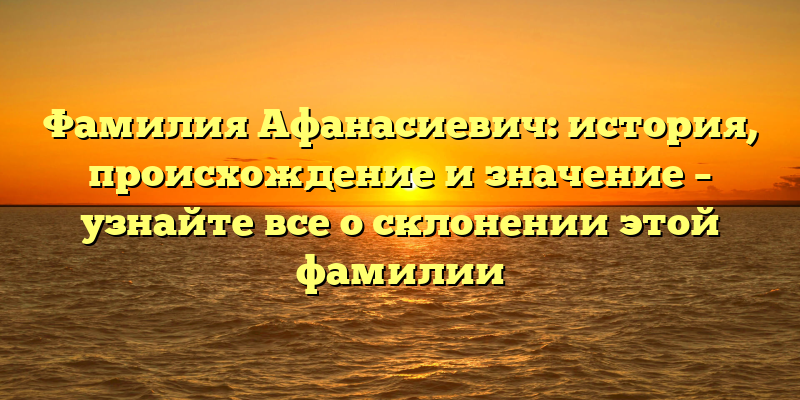 Фамилия Афанасиевич: история, происхождение и значение – узнайте все о склонении этой фамилии