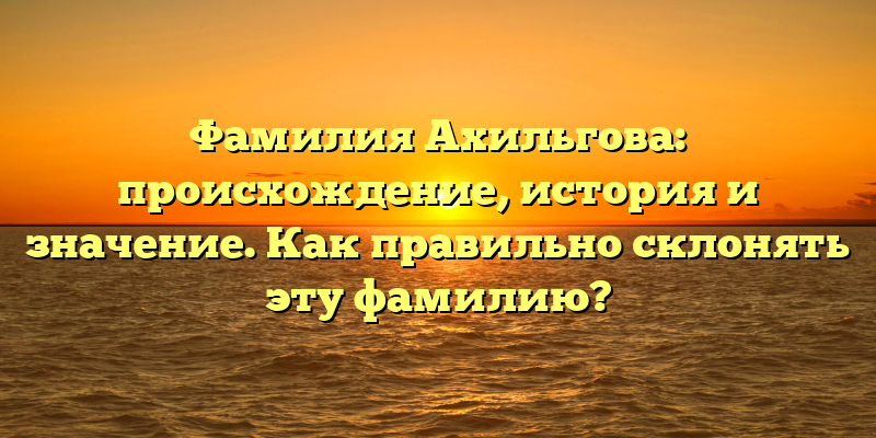 Фамилия Ахильгова: происхождение, история и значение. Как правильно склонять эту фамилию?