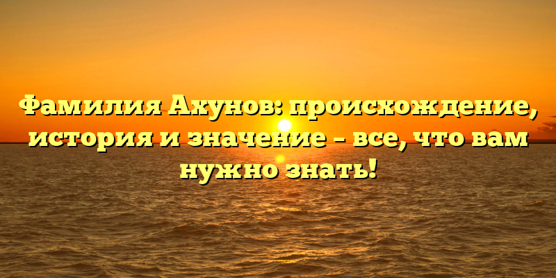 Фамилия Ахунов: происхождение, история и значение – все, что вам нужно знать!