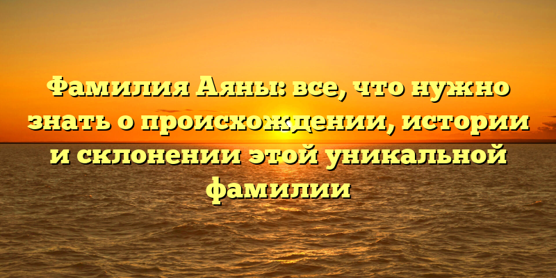 Фамилия Аяны: все, что нужно знать о происхождении, истории и склонении этой уникальной фамилии