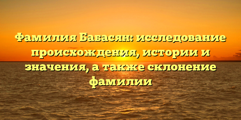 Фамилия Бабасян: исследование происхождения, истории и значения, а также склонение фамилии