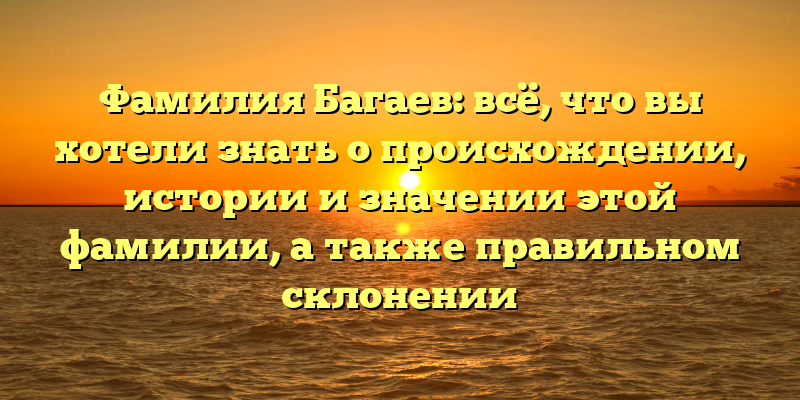 Фамилия Багаев: всё, что вы хотели знать о происхождении, истории и значении этой фамилии, а также правильном склонении