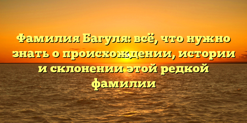 Фамилия Багуля: всё, что нужно знать о происхождении, истории и склонении этой редкой фамилии