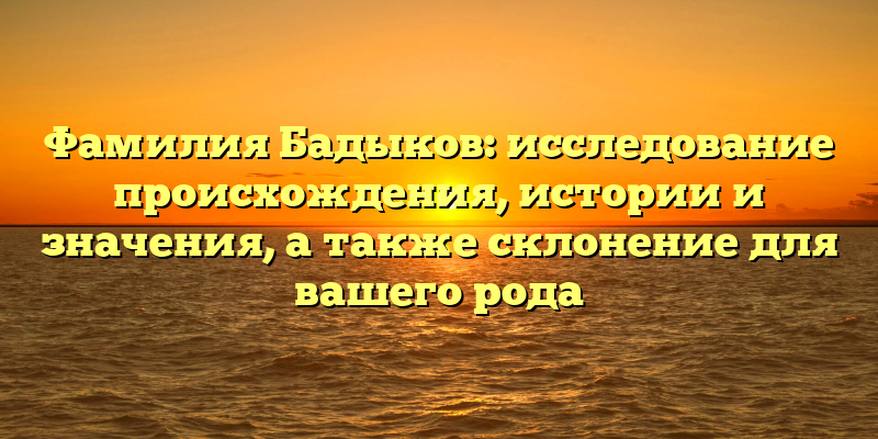 Фамилия Бадыков: исследование происхождения, истории и значения, а также склонение для вашего рода