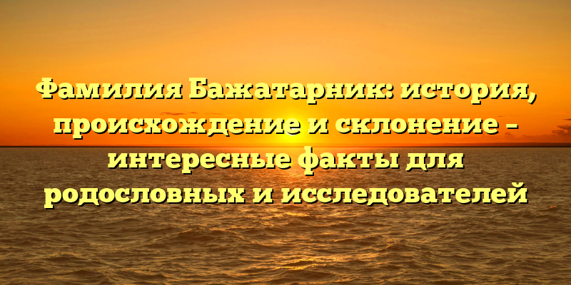 Фамилия Бажатарник: история, происхождение и склонение – интересные факты для родословных и исследователей