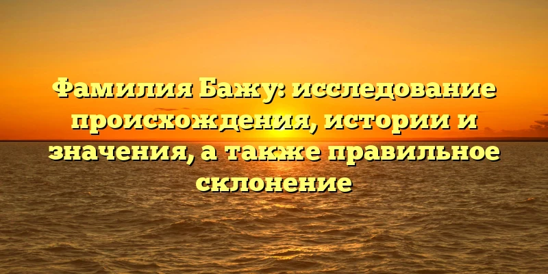 Фамилия Бажу: исследование происхождения, истории и значения, а также правильное склонение Фамилия Бажу: исследование происхождения, истории и значения, а также правильное склонение