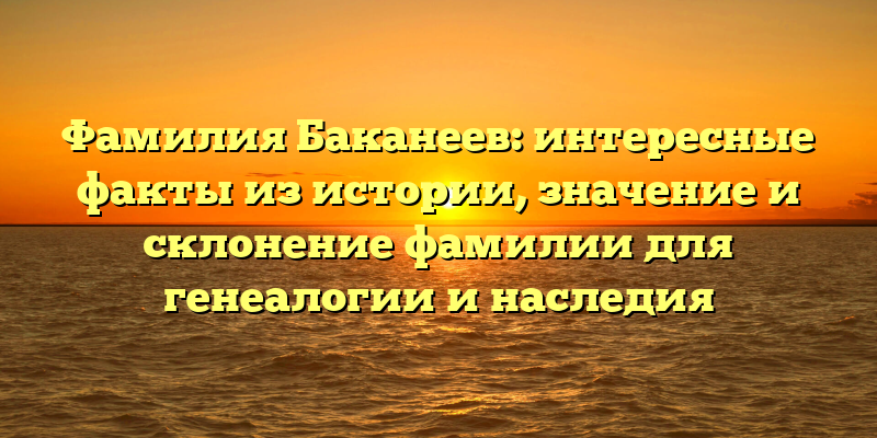 Фамилия Баканеев: интересные факты из истории, значение и склонение фамилии для генеалогии и наследия