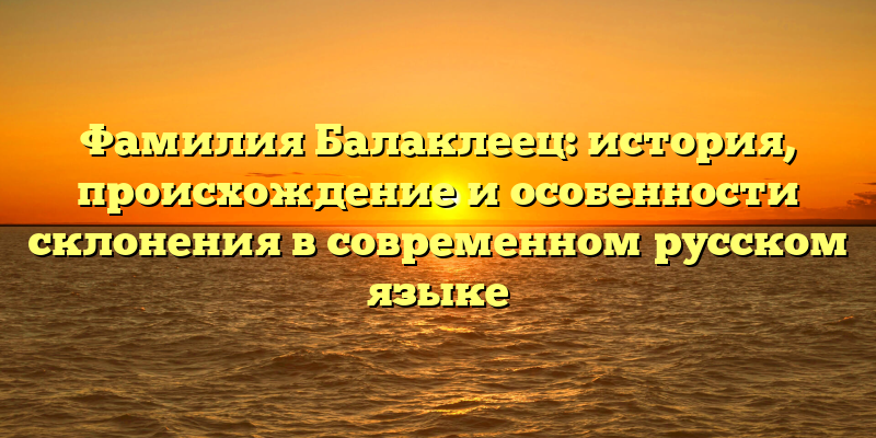 Фамилия Балаклеец: история, происхождение и особенности склонения в современном русском языке