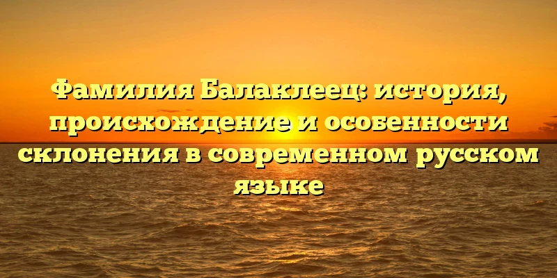 Фамилия Балаклеец: история, происхождение и особенности склонения в современном русском языке Фамилия Балаклеец: история, происхождение и особенности склонения в современном русском языке