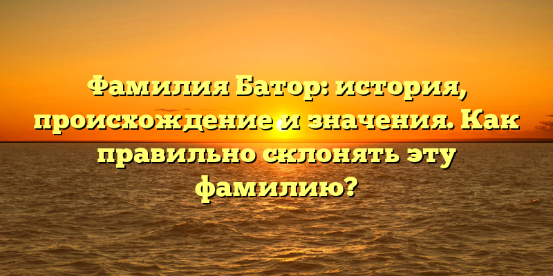Фамилия Батор: история, происхождение и значения. Как правильно склонять эту фамилию?