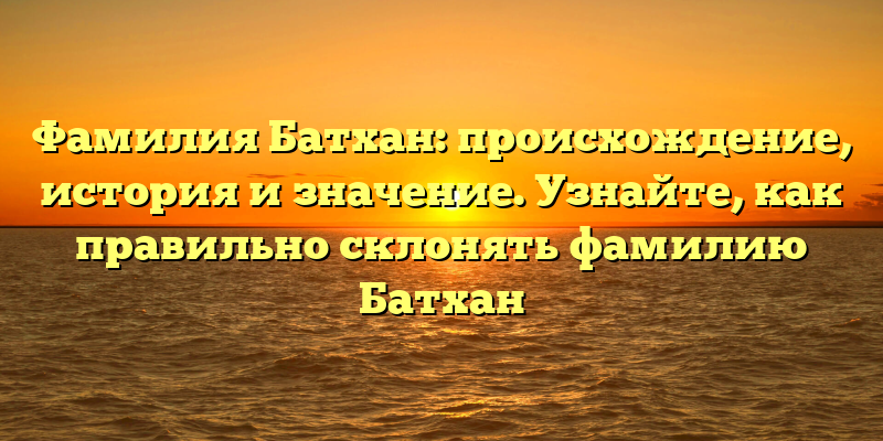 Фамилия Батхан: происхождение, история и значение. Узнайте, как правильно склонять фамилию Батхан