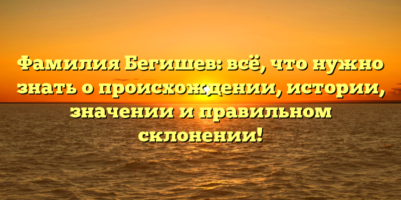 Фамилия Бегишев: всё, что нужно знать о происхождении, истории, значении и правильном склонении!