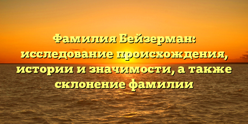 Фамилия Бейзерман: исследование происхождения, истории и значимости, а также склонение фамилии