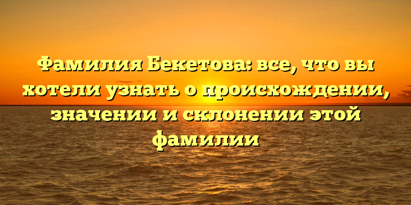 Фамилия Бекетова: все, что вы хотели узнать о происхождении, значении и склонении этой фамилии