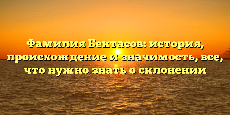 Фамилия Бектасов: история, происхождение и значимость, все, что нужно знать о склонении