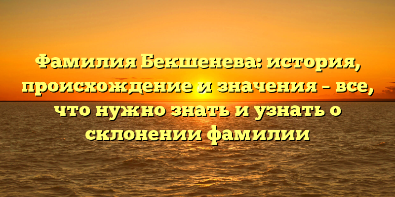 Фамилия Бекшенева: история, происхождение и значения – все, что нужно знать и узнать о склонении фамилии