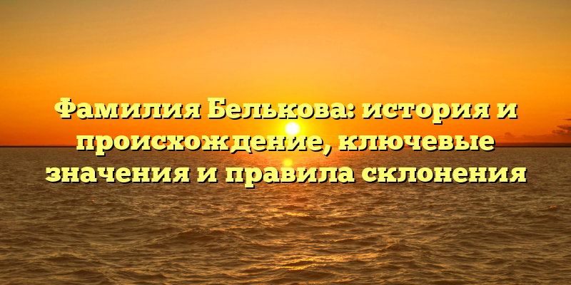 Фамилия Белькова: история и происхождение, ключевые значения и правила склонения
