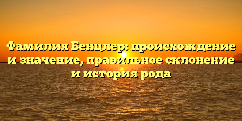 Фамилия Бенцлер: происхождение и значение, правильное склонение и история рода