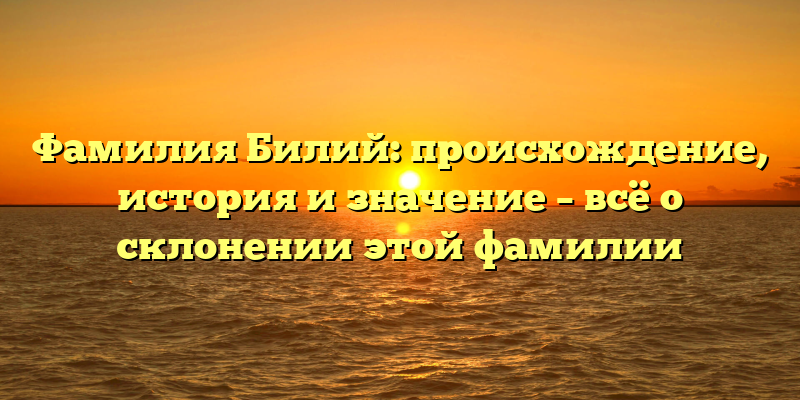 Фамилия Билий: происхождение, история и значение – всё о склонении этой фамилии