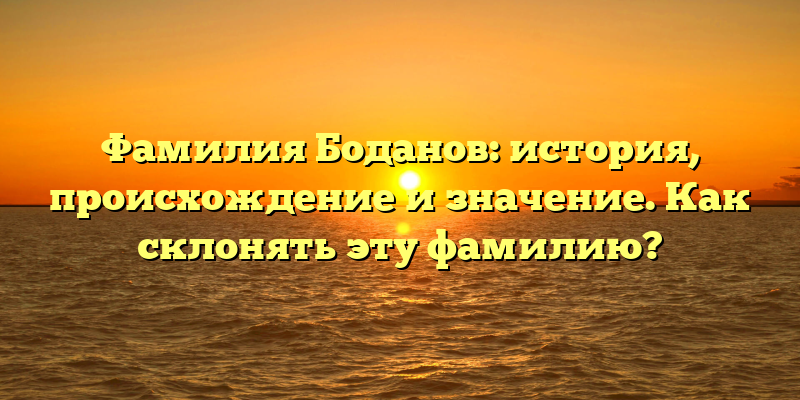 Фамилия Боданов: история, происхождение и значение. Как склонять эту фамилию?