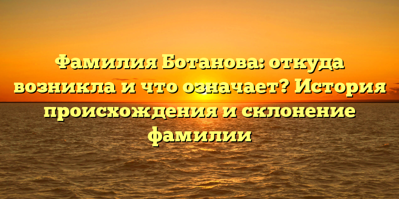 Фамилия Ботанова: откуда возникла и что означает? История происхождения и склонение фамилии