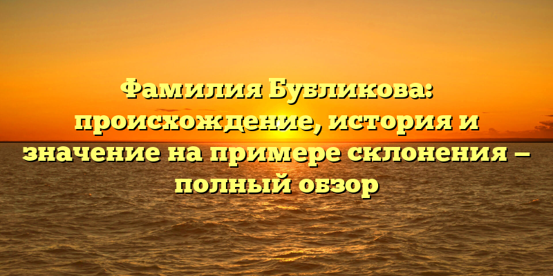 Фамилия Бубликова: происхождение, история и значение на примере склонения — полный обзор