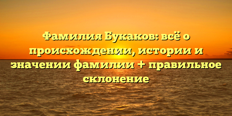 Фамилия Букаков: всё о происхождении, истории и значении фамилии + правильное склонение