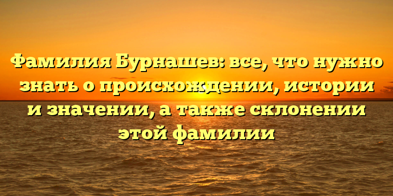Фамилия Бурнашев: все, что нужно знать о происхождении, истории и значении, а также склонении этой фамилии