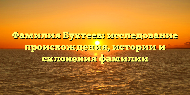 Фамилия Бухтеев: исследование происхождения, истории и склонения фамилии