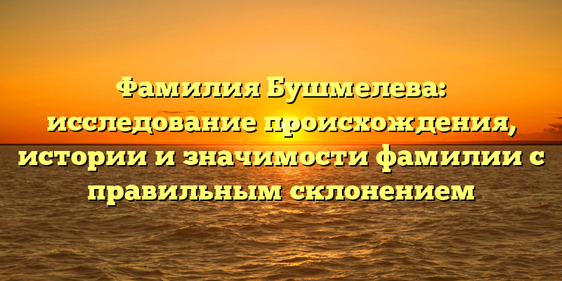 Фамилия Бушмелева: исследование происхождения, истории и значимости фамилии с правильным склонением