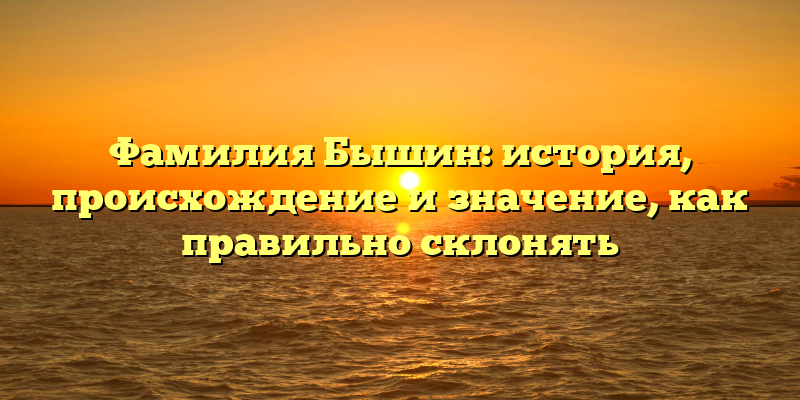 Фамилия Бышин: история, происхождение и значение, как правильно склонять