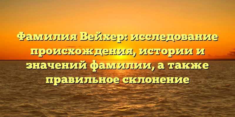 Фамилия Вейхер: исследование происхождения, истории и значений фамилии, а также правильное склонение