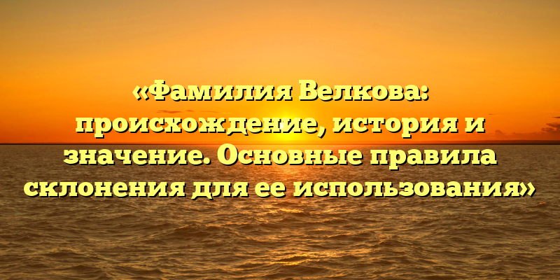 «Фамилия Велкова: происхождение, история и значение. Основные правила склонения для ее использования»