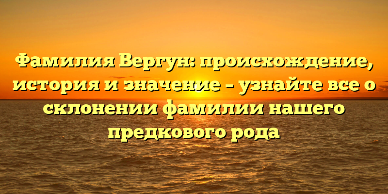 Фамилия Вергун: происхождение, история и значение – узнайте все о склонении фамилии нашего предкового рода