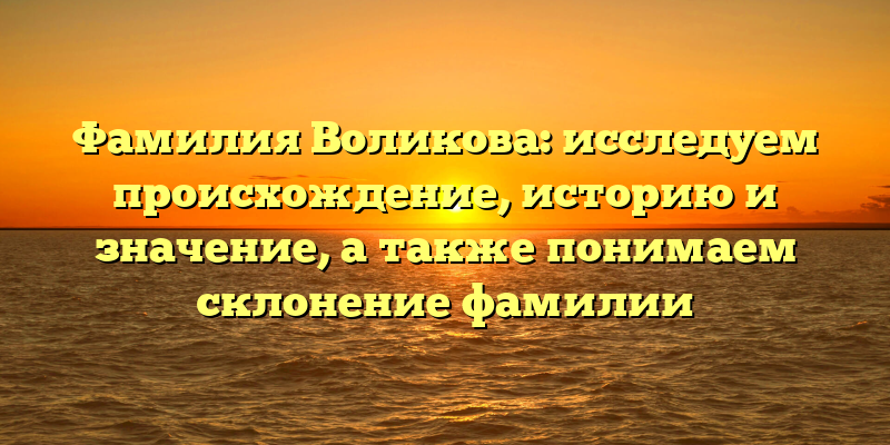 Фамилия Воликова: исследуем происхождение, историю и значение, а также понимаем склонение фамилии