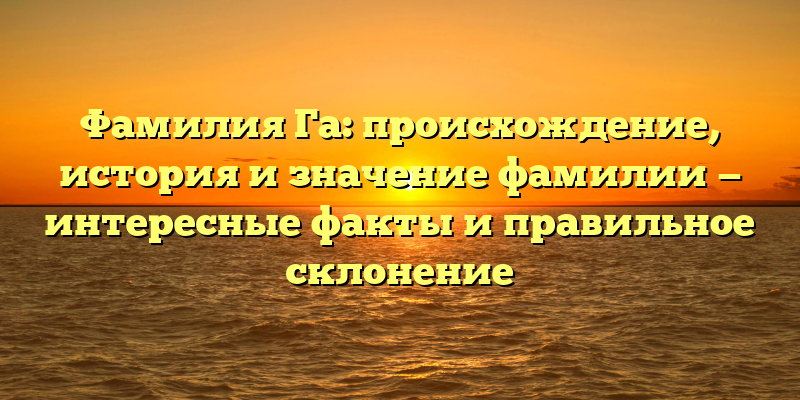 Фамилия Га: происхождение, история и значение фамилии — интересные факты и правильное склонение