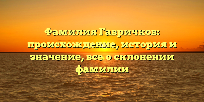 Фамилия Гавричков: происхождение, история и значение, все о склонении фамилии
