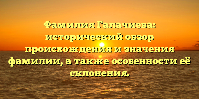 Фамилия Галачиева: исторический обзор происхождения и значения фамилии, а также особенности её склонения.