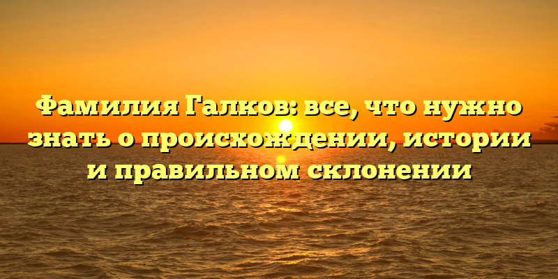 Фамилия Галков: все, что нужно знать о происхождении, истории и правильном склонении