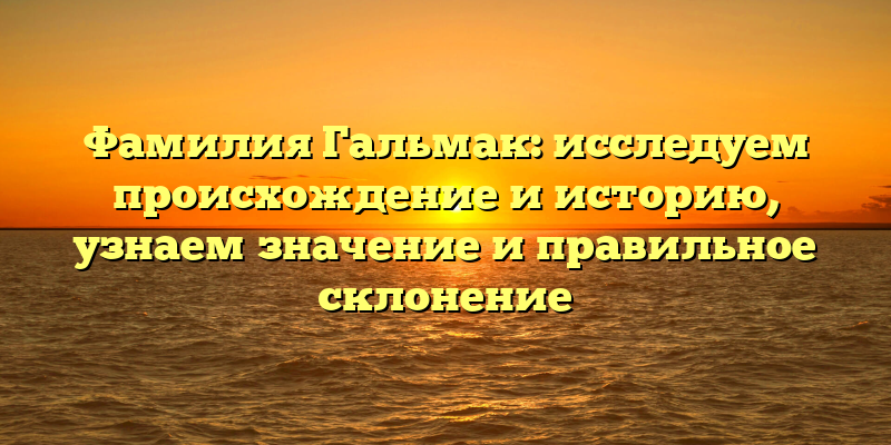 Фамилия Гальмак: исследуем происхождение и историю, узнаем значение и правильное склонение