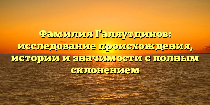 Фамилия Галяутдинов: исследование происхождения, истории и значимости с полным склонением