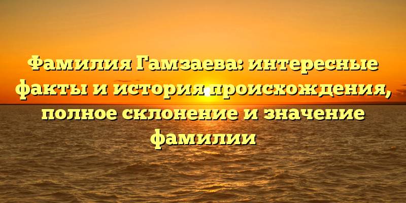 Фамилия Гамзаева: интересные факты и история происхождения, полное склонение и значение фамилии