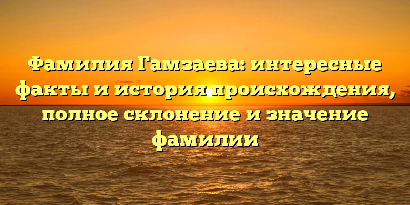 Фамилия Гамзаева: интересные факты и история происхождения, полное склонение и значение фамилии