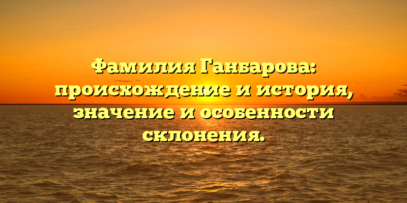 Фамилия Ганбарова: происхождение и история, значение и особенности склонения.